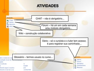 CHAT – não é obrigatório...

                          Fórum – há um em cada semana
                             e/ou módulo obrigatório...

    Wiki – construção colaborativa


                          Dário – só o cursista e o tutor tem acesso;
                              é para registrar sua caminhada...




Glossário – termos usuais no curso...
 