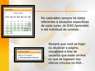 No calendário sempre há datas
referentes a situações específicas
de cada curso, do EAD.Aprendaki
e até individual de cursista...



     Sempre que você se logar
     ou atualizar a página,
     visualizará a lista de
     usuários que estão on-line
     ou que se logaram nos
     últimos minutos no AVA...
 