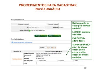 PROCEDIMENTOS PARA CADASTRAR
        NOVO USUÁRIO



                         Muita atenção ao
                         optar pelo TIPOde
                         usuário!
                         LEITOR= somente
                         visualiza
                         EXECUTOR=
                         altera dados
                         SUPERUSUÁRIO=
                         além de alterar
                         dados altera,
                         exclui e edita
                         dados de outros
                         usuários




                                    10
 
