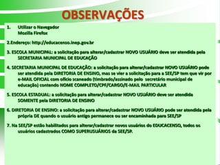 OBSERVAÇÕES
1.   Utilizar o Navegador
     Mozilla Firefox
2.Endereço: http://educacenso.inep.gov.br
3. ESCOLA MUNICIPAL: a solicitação para alterar/cadastrar NOVO USUÁRIO deve ser atendida pela
      SECRETARIA MUNICIPAL DE EDUCAÇÃO
4. SECRETARIA MUNICIPAL DE EDUCAÇÃO: a solicitação para alterar/cadastrar NOVO USUÁRIO pode
      ser atendida pela DIRETORIA DE ENSINO, mas se vier a solicitação para a SEE/SP tem que vir por
      e-MAIL OFICIAL com ofício scaneado (timbrado/assinado pelo secretário municipal de
      educação) contendo NOME COMPLETO/CPF/CARGO/E-MAIL PARTICULAR
5. ESCOLA ESTADUAL: a solicitação para alterar/cadastrar NOVO USUÁRIO deve ser atendida
      SOMENTE pela DIRETORIA DE ENSINO
6. DIRETORIA DE ENSINO: a solicitação para alterar/cadastrar NOVO USUÁRIO pode ser atendida pela
      própria DE quando o usuário antigo permanece ou ser encaminhada para SEE/SP
7. Na SEE/SP estão habilitados para alterar/cadastrar novos usuários do EDUCACENSO, todos os
     usuários cadastrados COMO SUPERUSUÁRIOS da SEE/SP.




                                                                                              2
 