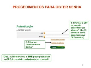 PROCEDIMENTOS PARA OBTER SENHA



                                             1- Informar o CPF
                                             do usuário
                                             cadastrado (os
                                             slides nº 14 e 15
                                             orientam como
                                             cadastrar novo
                                             CPF (usuário)

                    2- Clicar em
                    “Solicitar Nova
                    Senha”



*Obs.: A Diretoria ou a SME pode pesquisar
 o CPF do usuário cadastrado ou o e-mail

                                                        3
 