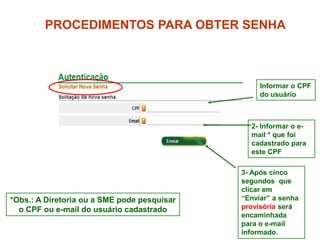 PROCEDIMENTOS PARA OBTER SENHA



                                                  Informar o CPF
                                                  do usuário



                                               2- Informar o e-
                                               mail * que foi
                                               cadastrado para
                                               este CPF

                                             3- Após cinco
                                             segundos que
                                             clicar em
*Obs.: A Diretoria ou a SME pode pesquisar   “Enviar” a senha
  o CPF ou e-mail do usuário cadastrado      provisória será
                                             encaminhada
                                             para o e-mail
                                             informado.    4
 