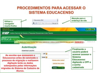 PROCEDIMENTOS PARA ACESSAR O
                       SISTEMA EDUCACENSO
                                         Atenção para o
  Utilizar o                             endereço do site
  navegador
  mozila firefox




                                         Finalmente o
                                         usuário poderá
    As escolas que acessarem o           acessar acessar o
 Educacenso antes de concluído o         Sistema
processo de migração e realizarem        Educacenso
     digitação terão os dados            digitando o CPF e
  sobrepostos pelas informações          a senha
migradas do Sistema de Cadastro de       cadastrada
                                                            7
              Alunos.
 