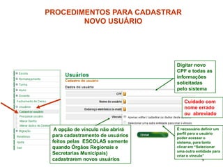 PROCEDIMENTOS PARA CADASTRAR
        NOVO USUÁRIO




                                  Digitar novo
                                  CPF e todas as
                                  informações
                                  solicitadas
                                  pelo sistema

                                     Cuidado com
                                     nome errado
                                     ou abreviado


  A opção de vínculo não abrirá   É necessário definir um
                                  perfil para o usuário
 para cadastramento de usuários   poder acessar o
 feitos pelas ESCOLAS somente     sistema, para tanto
 quando Órgãos Regionais e        clicar em “Selecionar
                                  uma outra entidade para
 Secretarias Municipais)          criar o vínculo”
 cadastrarem novos usuários                    9
 