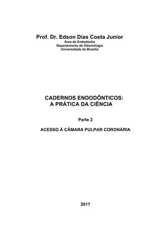 Prof. Dr. Edson Dias Costa Junior
Área de Endodontia
Departamento de Odontologia
Universidade de Brasília
CADERNOS ENDODÔNTICOS:
A PRÁTICA DA CIÊNCIA
Parte 2
ACESSO À CÂMARA PULPAR CORONÁRIA
2017
 