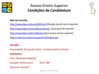 Acesso Ensino Superior
                 Condições de Candidatura

Sites de consulta:
http://www.dges.mctes.pt/DGES/pt (Direção Geral Ensino Superior)
http://www.dges.mctes.pt/guiaexames/ (guia geral de exames)
http://www.dges.mctes.pt/guias/ (guia acesso ensino superior)
http://www.acessoensinosuperior.pt/indest.asp


Exemplo:
Universidade Técnica de Lisboa - Instituto Superior Técnico
Arquitetura
Grau: Mestrado Integrado
Duração: 10 Semestres        ECTS: 300
Concurso: Nacional
                              MMC - Ano lectivo 2010/11
 