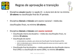 Regras de aprovação e transição
• Disciplinas anuais (opção 1 e opção 2) – o aluno tem de ter no mínimo
  10 valores na classificação final do 3º período.


• Disciplinas bienais e trienais sem exame nacional – média das
   classificações finais, no mínimo 10 valores.


• Disciplinas bienais e trienais com exame nacional:
    • Classificação interna da disciplina – média das classificações finais, no
      mínimo 10 valores;
    • Classificação de exame
         – arredondada às unidades, para cálculo da Classificação Final da Disciplina (CFD);
         – não é arredondada para o cálculo da classificação de acesso ao ensino superior, na(s)
           disciplina(s) para ingresso;
    • Classificação final da disciplina – média ponderada da classificação interna
      final (70%) e a classificação de exame (30%), no mínimo 10 valores;
                                  MMC - Ano lectivo 2010/11
 