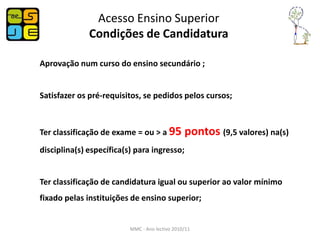 Acesso Ensino Superior
              Condições de Candidatura

Aprovação num curso do ensino secundário ;


Satisfazer os pré-requisitos, se pedidos pelos cursos;



Ter classificação de exame = ou > a 95          pontos (9,5 valores) na(s)
disciplina(s) específica(s) para ingresso;


Ter classificação de candidatura igual ou superior ao valor mínimo
fixado pelas instituições de ensino superior;


                          MMC - Ano lectivo 2010/11
 