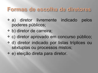  a) diretor livremente indicado pelos 
poderes públicos; 
 b) diretor de carreira; 
 c) diretor aprovado em concurso público; 
 d) diretor indicado por listas tríplices ou 
sêxtuplas ou processos mistos; 
 e) eleição direta para diretor. 
 
