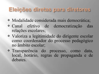  Modalidade considerada mais democrática; 
 Canal efetivo de democratização das 
relações escolares; 
 Valoriza a legitimidade do dirigente escolar 
como coordenador do processo pedagógico 
no âmbito escolar; 
 Transparência do processo, como data, 
local, horário, regras de propaganda e de 
debates. 
 