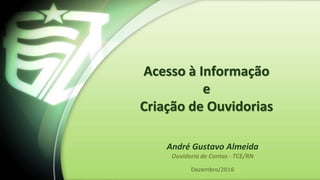 Acesso à Informação
e
Criação de Ouvidorias
Dezembro/2016
André Gustavo Almeida
Ouvidoria de Contas - TCE/RN
 