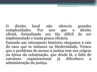 O direito local não oferecia grandes complexidades. Por isso que o direito oficial, formalizado era tão difícil de ser implementado e trazia pouca eficácia.Fazendo um retrospecto histórico chegamos à raiz do caos que se instaura na Modernidade. Vemos que o problema do acesso à justiça tem sua origem na época da colonização, que desde lá, a falta de estrutura organizacional já dificultava a administração da justiça.