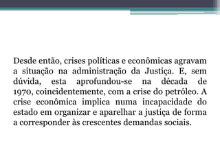 Desde então, crises políticas e econômicas agravam a situação na administração da Justiça. E, sem dúvida, esta aprofundou-se na década de 1970, coincidentemente, com a crise do petróleo. A crise econômica implica numa incapacidade do estado em organizar e aparelhar a justiça de forma a corresponder às crescentes demandas sociais.
