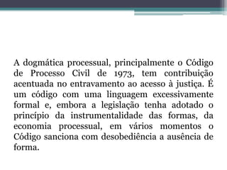 A dogmática processual, principalmente o Código de Processo Civil de 1973, tem contribuição acentuada no entravamento ao acesso à justiça. É um código com uma linguagem excessivamente formal e, embora a legislação tenha adotado o princípio da instrumentalidade das formas, da economia processual, em vários momentos o Código sanciona com desobediência a ausência de forma.