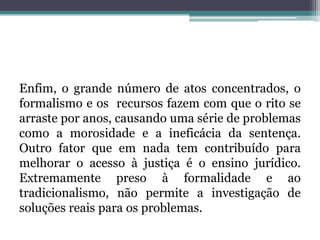 Enfim, o grande número de atos concentrados, o formalismo e os  recursos fazem com que o rito se arraste por anos, causando uma série de problemas como a morosidade e a ineficácia da sentença. Outro fator que em nada tem contribuído para melhorar o acesso à justiça é o ensino jurídico. Extremamente preso à formalidade e ao tradicionalismo, não permite a investigação de soluções reais para os problemas.