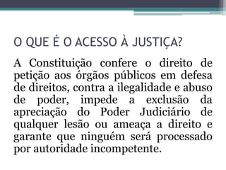 O QUE É O ACESSO À JUSTIÇA?A Constituição confere o direito de petição aos órgãos públicos em defesa de direitos, contra a ilegalidade e abuso de poder, impede a exclusão da apreciação do Poder Judiciário de qualquer lesão ou ameaça a direito e garante que ninguém será processado por autoridade incompetente.