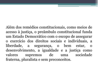 Além dos remédios constitucionais, como meios de acesso à justiça, o preâmbulo constitucional funda um Estado Democrático com o escopo de assegurar o exercício dos direitos sociais e individuais, a liberdade, a segurança, o bem estar, o desenvolvimento, a igualdade e a justiça como valores supremos de uma sociedade fraterna, pluralista e sem preconceitos.