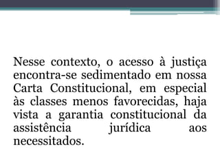 Nesse contexto, o acesso à justiça encontra-se sedimentado em nossa Carta Constitucional, em especial às classes menos favorecidas, haja vista a garantia constitucional da assistência jurídica aos necessitados.