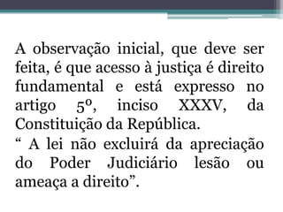 A observação inicial, que deve ser feita, é que acesso à justiça é direito fundamental e está expresso no artigo 5º, inciso XXXV, da Constituição da República.“ A lei não excluirá da apreciação do Poder Judiciário lesão ou ameaça a direito”. 