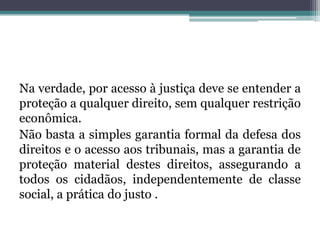 Na verdade, por acesso à justiça deve se entender a proteção a qualquer direito, sem qualquer restrição econômica. Não basta a simples garantia formal da defesa dos direitos e o acesso aos tribunais, mas a garantia de proteção material destes direitos, assegurando a todos os cidadãos, independentemente de classe social, a prática do justo . 