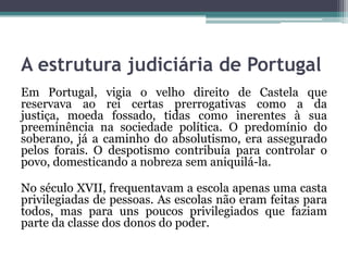 A estrutura judiciária de PortugalEm Portugal, vigia o velho direito de Castela que reservava ao rei certas prerrogativas como a da justiça, moeda fossado, tidas como inerentes à sua preeminência na sociedade política. O predomínio do soberano, já a caminho do absolutismo, era assegurado pelos forais. O despotismo contribuía para controlar o povo, domesticando a nobreza sem aniquilá-la.No século XVII, frequentavam a escola apenas uma casta privilegiadas de pessoas. As escolas não eram feitas para todos, mas para uns poucos privilegiados que faziam parte da classe dos donos do poder.