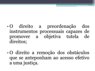 O direito a preordenação dos instrumentos processuais capazes de promover a objetiva tutela de direitos;O direito a remoção dos obstáculos que se anteponham ao acesso efetivo a uma justiça.