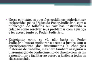 Nesse contexto, as questões cotidianas poderiam ser esclarecidas pelos órgãos do Poder Judiciário, com a publicação de folhetos ou cartilhas instruindo o cidadão como resolver seus problemas com a justiça e ter acesso junto ao Poder Judiciário.Entretanto, como se vê, não basta ao Poder Judiciário buscar melhorar o acesso à justiça com o aperfeiçoamento dos instrumentos e condições materiais de trabalho, mas deve também assegurar a disseminação do conhecimento do direito com vistas a possibilitar e facilitar ao acesso à justiça a todas as classes sociais.