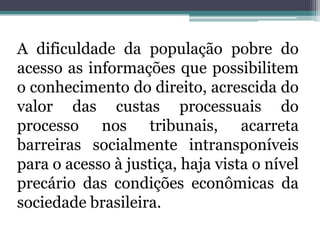 A dificuldade da população pobre do acesso as informações que possibilitem o conhecimento do direito, acrescida do valor das custas processuais do processo nos tribunais, acarreta barreiras socialmente intransponíveis para o acesso à justiça, haja vista o nível precário das condições econômicas da sociedade brasileira.