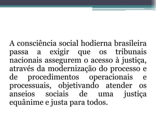 Aconsciência social hodierna brasileira passa a exigir que os tribunais nacionais assegurem o acesso à justiça, através da modernização do processo e de procedimentos operacionais e processuais, objetivando atender os anseios sociais de uma justiça equânime e justa para todos.