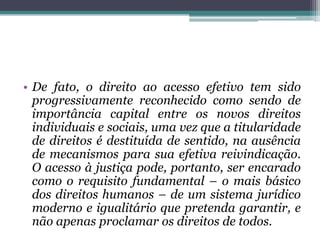 De fato, o direito ao acesso efetivo tem sido progressivamente reconhecido como sendo de importância capital entre os novos direitos individuais e sociais, uma vez que a titularidade de direitos é destituída de sentido, na ausência de mecanismos para sua efetiva reivindicação. O acesso à justiça pode, portanto, ser encarado como o requisitofundamental – o mais básico dos direitos humanos – de um sistema jurídico moderno e igualitário que pretenda garantir, e não apenas proclamar os direitos de todos. 