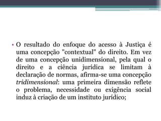 O resultado do enfoque do acesso à Justiça é uma concepção "contextual" do direito. Em vez de uma concepção unidimensional, pela qual o direito e a ciência jurídica se limitam à declaração de normas, afirma-se uma concepção tridimensional: uma primeira dimensão reflete o problema, necessidade ou exigência social induz à criação de um instituto jurídico; 