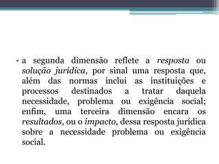 a segunda dimensão reflete a resposta ou solução jurídica, por sinal uma resposta que, além das normas inclui as instituições e processos destinados a tratar daquela necessidade, problema ou exigência social; enfim, uma terceira dimensão encara os resultados, ou o impacto, dessa resposta jurídica sobre a necessidade problema ou exigência social. 
