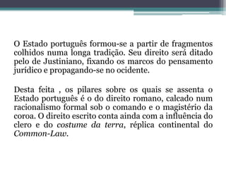O Estado português formou-se a partir de fragmentos colhidos numa longa tradição. Seu direito será ditado pelo de Justiniano, fixando os marcos do pensamento jurídico e propagando-se no ocidente. Desta feita , os pilares sobre os quais se assenta o Estado português é o do direito romano, calcado num racionalismo formal sob o comando e o magistério da coroa. O direito escrito conta ainda com a influência do clero e do costume da terra, réplica continental do Common-Law.