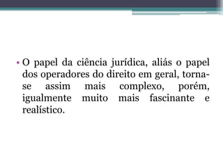 O papel da ciência jurídica, aliás o papel dos operadores do direito em geral, torna-se assim mais complexo, porém, igualmente muito mais fascinante e realístico.