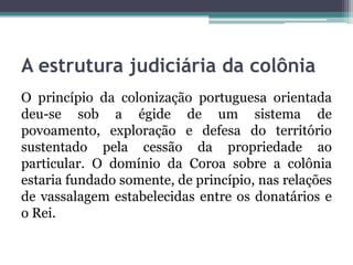 A estrutura judiciária da colôniaO princípio da colonização portuguesa orientada deu-se sob a égide de um sistema de povoamento, exploração e defesa do território sustentado pela cessão da propriedade ao particular. O domínio da Coroa sobre a colônia estaria fundado somente, de princípio, nas relações de vassalagem estabelecidas entre os donatários e o Rei.