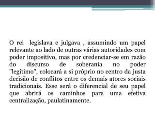 O rei  legislava e julgava , assumindo um papel relevante ao lado de outras várias autoridades com poder impositivo, mas por credenciar-se em razão do discurso de soberania no poder "legítimo", colocará a si próprio no centro da justa decisão de conflitos entre os demais atores sociais tradicionais. Esse será o diferencial de seu papel que abrirá os caminhos para uma efetiva centralização, paulatinamente.