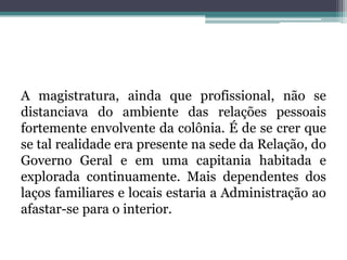 A magistratura, ainda que profissional, não se distanciava do ambiente das relações pessoais fortemente envolvente da colônia. É de se crer que se tal realidade era presente na sede da Relação, do Governo Geral e em uma capitania habitada e explorada continuamente. Mais dependentes dos laços familiares e locais estaria a Administração ao afastar-se para o interior.