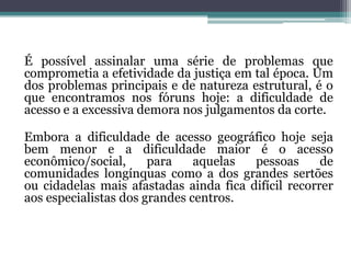 É possível assinalar uma série de problemas que comprometia a efetividade da justiça em tal época. Um dos problemas principais e de natureza estrutural, é o que encontramos nos fóruns hoje: a dificuldade de acesso e a excessiva demora nos julgamentos da corte. Embora a dificuldade de acesso geográfico hoje seja bem menor e a dificuldade maior é o acesso econômico/social, para aquelas pessoas de comunidades longínquas como a dos grandes sertões ou cidadelas mais afastadas ainda fica difícil recorrer aos especialistas dos grandes centros.