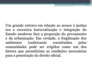 Um grande entrave em relação ao acesso à justiça era a excessiva burocratização e integração do Estado moderno face a proporção do povoamento e da urbanização. Em verdade, a fragilização dos ambientes tradicionais constituídos pelas comunidades pode ser erigidos como um dos fatores que permitiriam as condições necessárias para a penetração do direito oficial.