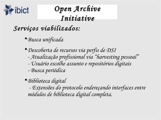 Open Archive
                  Initiative
Serviços viabilizados:
   • Busca unificada
   • Descoberta de recursos via perfis de DSI
     - Atualização profissional via “harvesting pessoal”
     - Usuário escolhe assunto e repositórios digitais
     - Busca periódica
   • Biblioteca digital
     - Extensões do protocolo endereçando interfaces entre
     módulos de biblioteca digital completa.
 