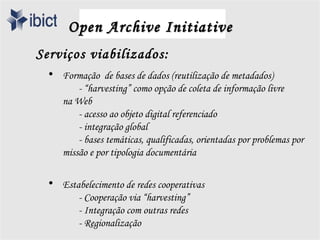 Open Archive Initiative
Serviços viabilizados:
 • Formação de bases de dados (reutilização de metadados)
       - “harvesting” como opção de coleta de informação livre
   na Web
       - acesso ao objeto digital referenciado
       - integração global
       - bases temáticas, qualificadas, orientadas por problemas por
   missão e por tipologia documentária

 • Estabelecimento de redes cooperativas
       - Cooperação via “harvesting”
       - Integração com outras redes
       - Regionalização
 