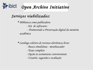 Open Archive Initiative
Serviços viabilizados:
   • Biblioteca como publicadora
           - Kit de softwares
           - Promovendo a Preservação digital da memória
     acadêmica

   • Catálogo coletivo de revistas eletrônicas livres
           - Busca simultânea - metabuscador
           - Texto completo
           - Opção às assinaturas convencionais
           - Usuário: sugestões e avaliação
 