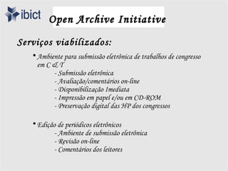 Open Archive Initiative
Serviços viabilizados:
   • Ambiente para submissão eletrônica de trabalhos de congresso
     em C & T
          - Submissão eletrônica
          - Avaliação/comentários on-line
          - Disponibilização Imediata
          - Impressão em papel e/ou em CD-ROM
          - Preservação digital das HP dos congressos

   • Edição de periódicos eletrônicos
          - Ambiente de submissão eletrônica
          - Revisão on-line
          - Comentários dos leitores
 