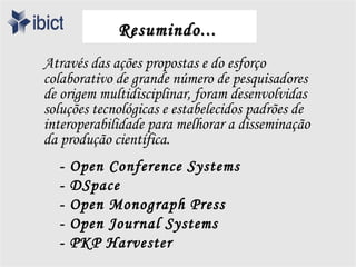 Resumindo...
Através das ações propostas e do esforço
colaborativo de grande número de pesquisadores
de origem multidisciplinar, foram desenvolvidas
soluções tecnológicas e estabelecidos padrões de
interoperabilidade para melhorar a disseminação
da produção científica.
  -   Open Conference Systems
  -   DSpace
  -   Open Monograph Press
  -   Open Journal Systems
  -   PKP Harvester
 