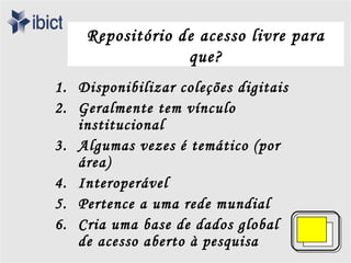 Repositório de acesso livre para
                 que?
1. Disponibilizar coleções digitais
2. Geralmente tem vínculo
   institucional
3. Algumas vezes é temático (por
   área)
4. Interoperável
5. Pertence a uma rede mundial
6. Cria uma base de dados global
   de acesso aberto à pesquisa
 