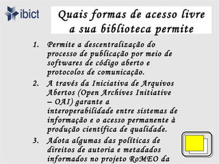 Quais formas de acesso livre
       a sua biblioteca permite
1. Permite a descentralização do
   processo de publicação por meio de
   softwares de código aberto e
   protocolos de comunicação.
2. A través da Iniciativa de Arquivos
   Abertos (Open Archives Initiative
   – OAI) garante a
   interoperabilidade entre sistemas de
   informação e o acesso permanente à
   produção científica de qualidade.
3. Adota algumas das políticas de
   direitos de autoria e metadados
   informados no projeto RoMEO da
 