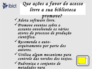 Que ações a favor do acesso
       livre a sua biblioteca
             promove?
Adota software livre.
Promove eventos sobre o
 assunto envolvendo os vários
 atores do processo de produção
 científica.
Recomenda o auto-
 arquivamento por parte dos
 autores.
Utiliza algum mecanismo para
 controle das versões dos textos.
Padroniza o conjunto de
 metadados para
 