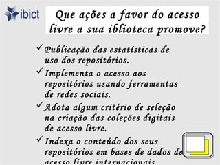 Que ações a favor do acesso
  livre a sua iblioteca promove?
Publicação das estatísticas de
 uso dos repositórios.
Implementa o acesso aos
 repositórios usando ferramentas
 de redes sociais.
Adota algum critério de seleção
 na criação das coleções digitais
 de acesso livre.
Indexa o conteúdo dos seus
 repositórios em bases de dados de
 
