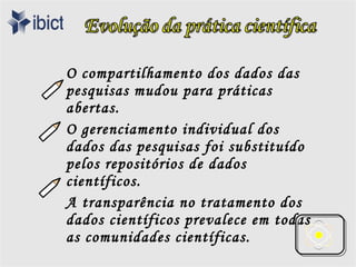 O compartilhamento dos dados das
pesquisas mudou para práticas
abertas.
O gerenciamento individual dos
dados das pesquisas foi substituído
pelos repositórios de dados
científicos.
A transparência no tratamento dos
dados científicos prevalece em todas
as comunidades científicas.
 