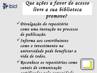 Que ações a favor do acesso
       livre a sua biblioteca
             promove?
Divulgação do repositório
 como uma inovação no processo
 de publicação.
Informa aos contribuintes
 como o investimento na
 universidade pode beneficiar a
 vida de todos.
Reconhece os repositórios como
 canais de comunicação
 